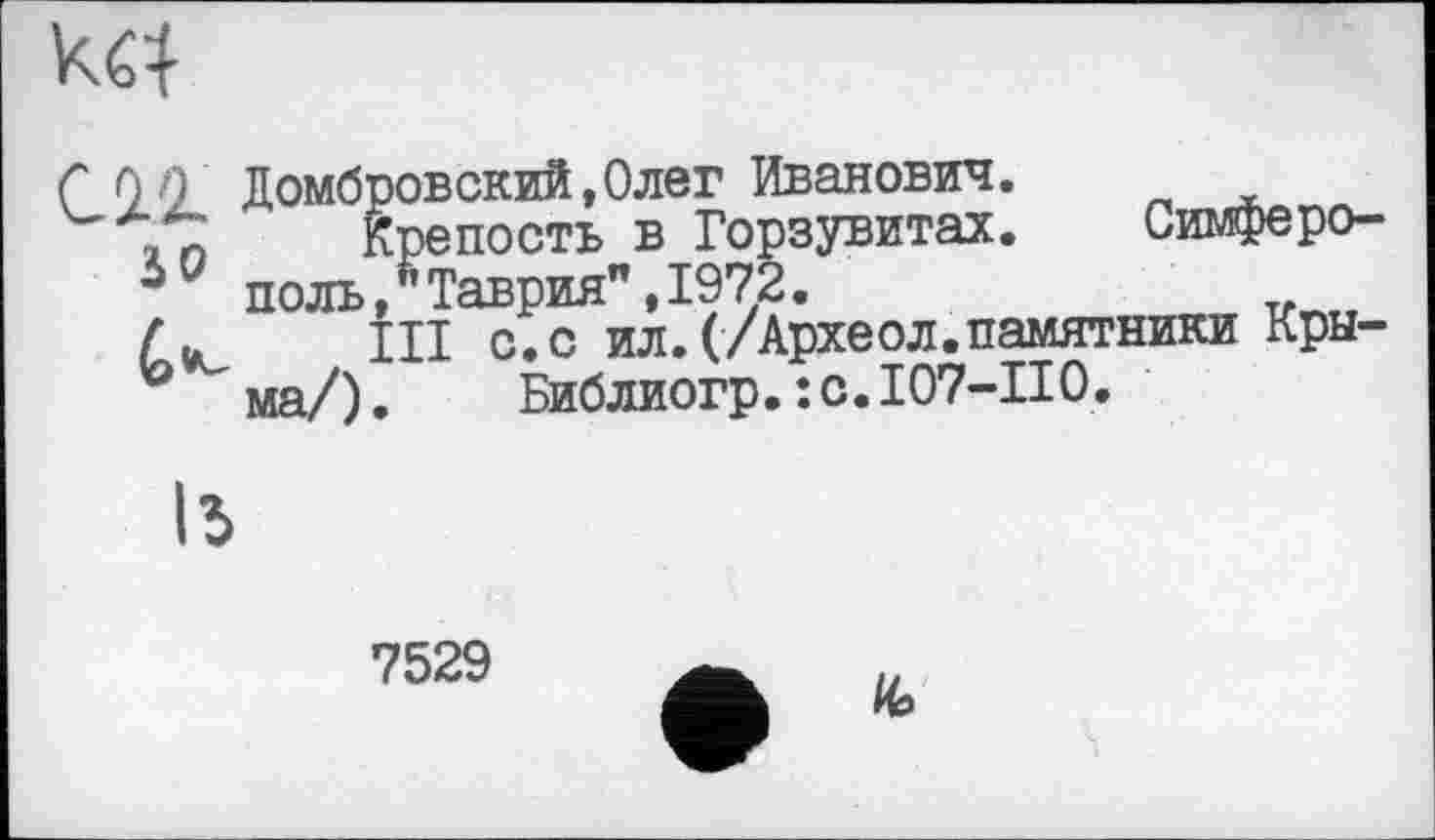 ﻿
50
ГОЛ Домбровский,Олег Иванович.
Л Крепость в Горзувитах. Симферо-и ноль,* Таврия", 1972.
f и III с.с ил.(/Археол.памятники Кры-
Ь ма/). Библиогр.:о.Ю7-П0.
7529